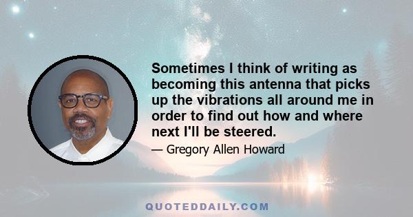 Sometimes I think of writing as becoming this antenna that picks up the vibrations all around me in order to find out how and where next I'll be steered.