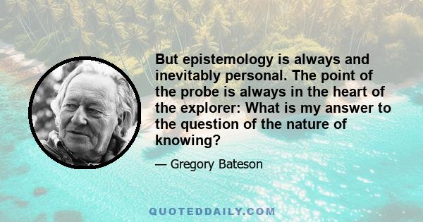 But epistemology is always and inevitably personal. The point of the probe is always in the heart of the explorer: What is my answer to the question of the nature of knowing?