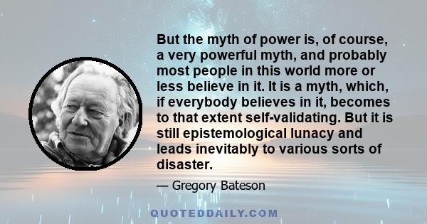 But the myth of power is, of course, a very powerful myth, and probably most people in this world more or less believe in it. It is a myth, which, if everybody believes in it, becomes to that extent self-validating. But 