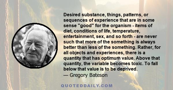 Desired substance, things, patterns, or sequences of experience that are in some sense good for the organism - items of diet, conditions of life, temperature, entertainment, sex, and so forth - are never such that more