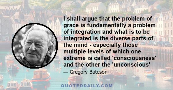 I shall argue that the problem of grace is fundamentally a problem of integration and what is to be integrated is the diverse parts of the mind - especially those multiple levels of which one extreme is called