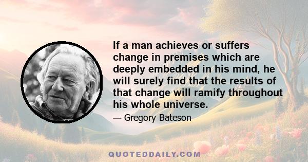 If a man achieves or suffers change in premises which are deeply embedded in his mind, he will surely find that the results of that change will ramify throughout his whole universe.