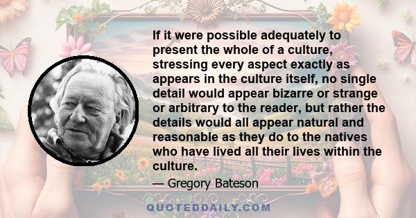 If it were possible adequately to present the whole of a culture, stressing every aspect exactly as appears in the culture itself, no single detail would appear bizarre or strange or arbitrary to the reader, but rather