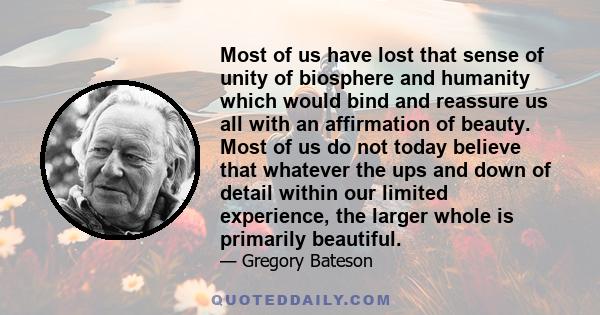 Most of us have lost that sense of unity of biosphere and humanity which would bind and reassure us all with an affirmation of beauty. Most of us do not today believe that whatever the ups and down of detail within our