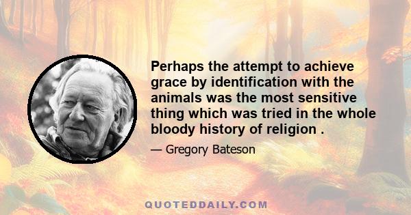 Perhaps the attempt to achieve grace by identification with the animals was the most sensitive thing which was tried in the whole bloody history of religion .