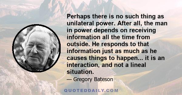 Perhaps there is no such thing as unilateral power. After all, the man in power depends on receiving information all the time from outside. He responds to that information just as much as he causes things to happen...