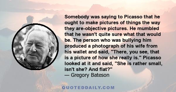 Somebody was saying to Picasso that he ought to make pictures of things the way they are-objective pictures. He mumbled that he wasn't quite sure what that would be. The person who was bullying him produced a photograph 