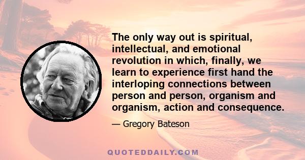 The only way out is spiritual, intellectual, and emotional revolution in which, finally, we learn to experience first hand the interloping connections between person and person, organism and organism, action and