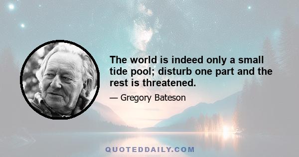 The world is indeed only a small tide pool; disturb one part and the rest is threatened.