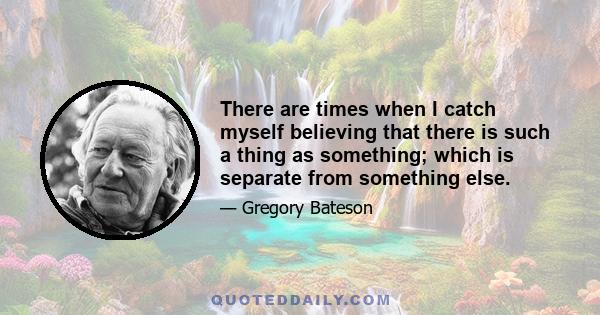 There are times when I catch myself believing that there is such a thing as something; which is separate from something else.