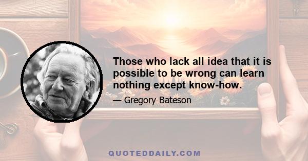 Those who lack all idea that it is possible to be wrong can learn nothing except know-how.