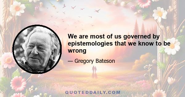 We are most of us governed by epistemologies that we know to be wrong