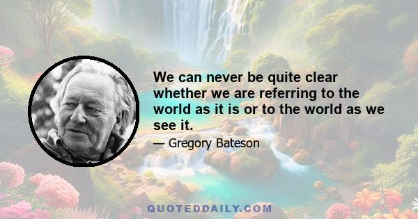 We can never be quite clear whether we are referring to the world as it is or to the world as we see it.