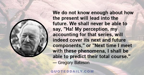 We do not know enough about how the present will lead into the future. We shall never be able to say, Ha! My perception, my accounting for that series, will indeed cover its next and future components, or Next time I