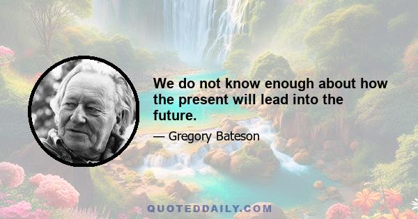 We do not know enough about how the present will lead into the future.