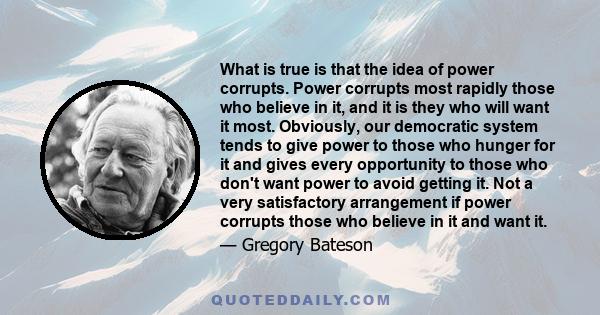 What is true is that the idea of power corrupts. Power corrupts most rapidly those who believe in it, and it is they who will want it most. Obviously, our democratic system tends to give power to those who hunger for it 