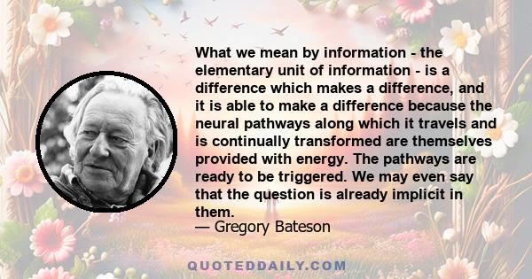 What we mean by information - the elementary unit of information - is a difference which makes a difference, and it is able to make a difference because the neural pathways along which it travels and is continually