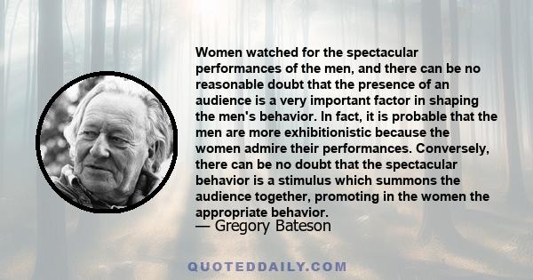 Women watched for the spectacular performances of the men, and there can be no reasonable doubt that the presence of an audience is a very important factor in shaping the men's behavior. In fact, it is probable that the 