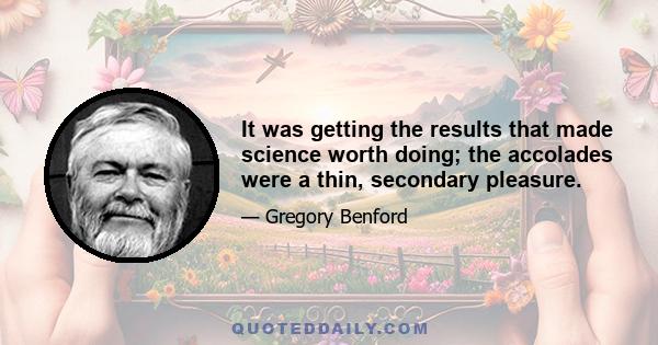 It was getting the results that made science worth doing; the accolades were a thin, secondary pleasure.