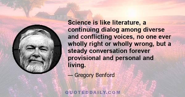 Science is like literature, a continuing dialog among diverse and conflicting voices, no one ever wholly right or wholly wrong, but a steady conversation forever provisional and personal and living.