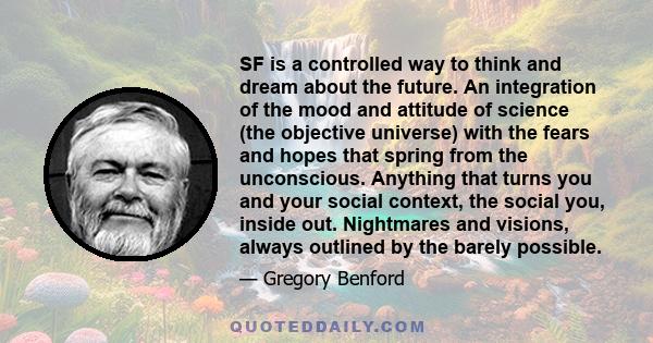 SF is a controlled way to think and dream about the future. An integration of the mood and attitude of science (the objective universe) with the fears and hopes that spring from the unconscious. Anything that turns you