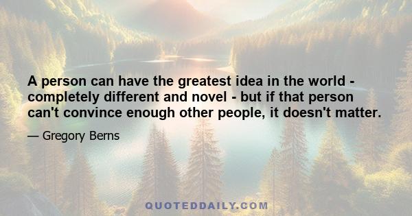 A person can have the greatest idea in the world - completely different and novel - but if that person can't convince enough other people, it doesn't matter.