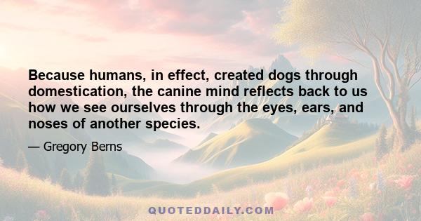 Because humans, in effect, created dogs through domestication, the canine mind reflects back to us how we see ourselves through the eyes, ears, and noses of another species.