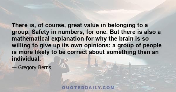 There is, of course, great value in belonging to a group. Safety in numbers, for one. But there is also a mathematical explanation for why the brain is so willing to give up its own opinions: a group of people is more