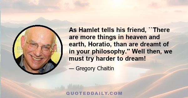 As Hamlet tells his friend, ``There are more things in heaven and earth, Horatio, than are dreamt of in your philosophy.'' Well then, we must try harder to dream!