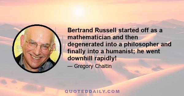 Bertrand Russell started off as a mathematician and then degenerated into a philosopher and finally into a humanist; he went downhill rapidly!