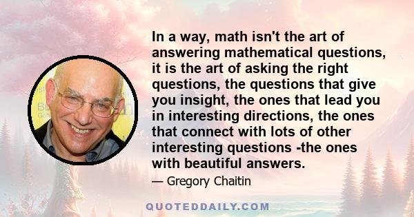 In a way, math isn't the art of answering mathematical questions, it is the art of asking the right questions, the questions that give you insight, the ones that lead you in interesting directions, the ones that connect 