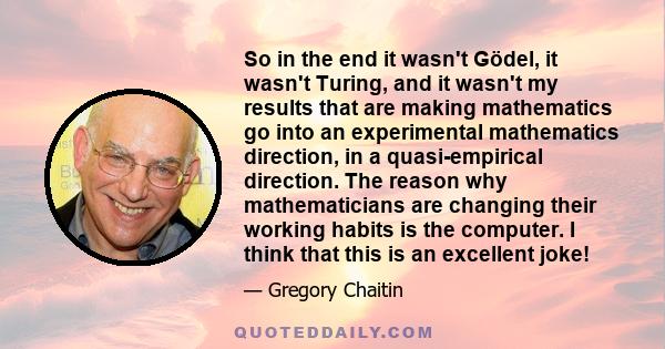 So in the end it wasn't Gödel, it wasn't Turing, and it wasn't my results that are making mathematics go into an experimental mathematics direction, in a quasi-empirical direction. The reason why mathematicians are