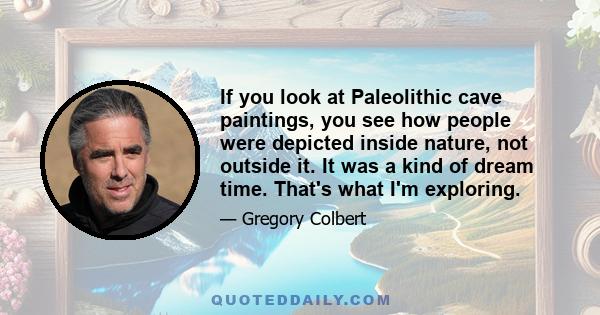 If you look at Paleolithic cave paintings, you see how people were depicted inside nature, not outside it. It was a kind of dream time. That's what I'm exploring.