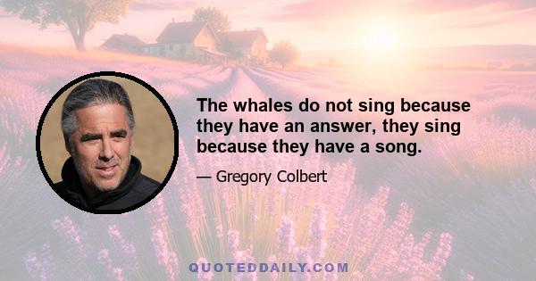 The whales do not sing because they have an answer, they sing because they have a song.