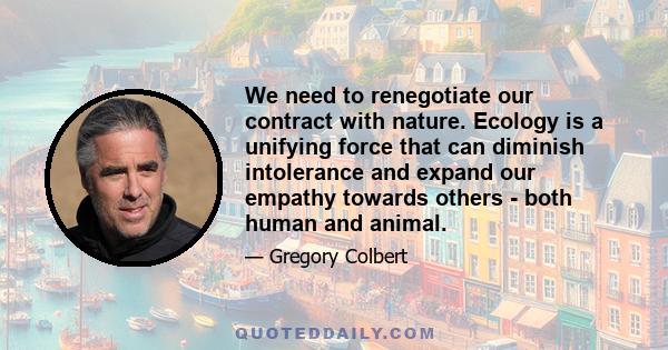 We need to renegotiate our contract with nature. Ecology is a unifying force that can diminish intolerance and expand our empathy towards others - both human and animal.