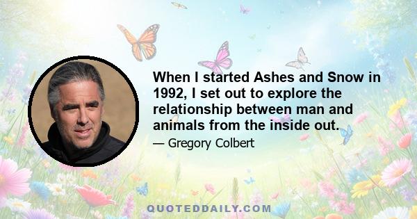 When I started Ashes and Snow in 1992, I set out to explore the relationship between man and animals from the inside out. In discovering the shared language and poetic sensibilities of all animals, I am working towards