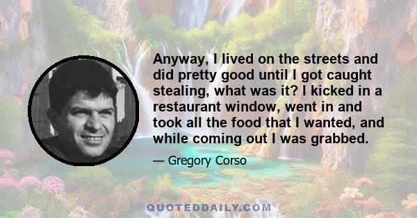 Anyway, I lived on the streets and did pretty good until I got caught stealing, what was it? I kicked in a restaurant window, went in and took all the food that I wanted, and while coming out I was grabbed.