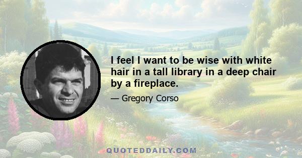 I feel I want to be wise with white hair in a tall library in a deep chair by a fireplace.