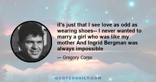 it's just that I see love as odd as wearing shoes-- I never wanted to marry a girl who was like my mother And Ingrid Bergman was always impossible