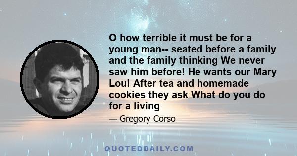 O how terrible it must be for a young man-- seated before a family and the family thinking We never saw him before! He wants our Mary Lou! After tea and homemade cookies they ask What do you do for a living