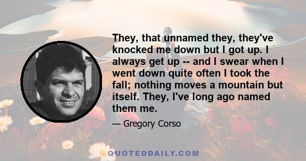 They, that unnamed they, they've knocked me down but I got up. I always get up -- and I swear when I went down quite often I took the fall; nothing moves a mountain but itself. They, I've long ago named them me.