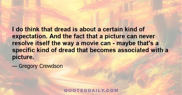 I do think that dread is about a certain kind of expectation. And the fact that a picture can never resolve itself the way a movie can - maybe that's a specific kind of dread that becomes associated with a picture.