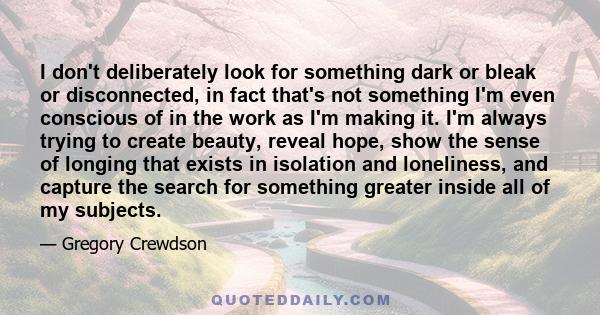 I don't deliberately look for something dark or bleak or disconnected, in fact that's not something I'm even conscious of in the work as I'm making it. I'm always trying to create beauty, reveal hope, show the sense of