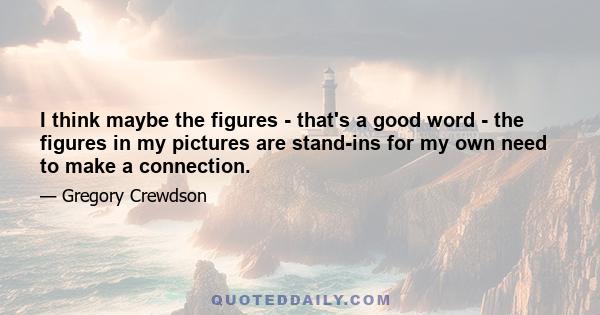 I think maybe the figures - that's a good word - the figures in my pictures are stand-ins for my own need to make a connection.