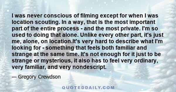 I was never conscious of filming except for when I was location scouting. In a way, that is the most important part of the entire process - and the most private. I'm so used to doing that alone. Unlike every other part, 