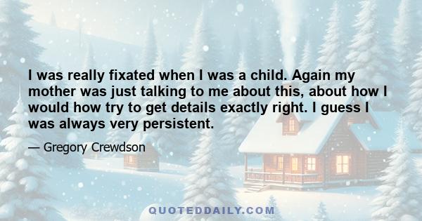 I was really fixated when I was a child. Again my mother was just talking to me about this, about how I would how try to get details exactly right. I guess I was always very persistent.