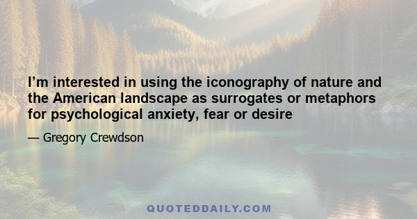 I’m interested in using the iconography of nature and the American landscape as surrogates or metaphors for psychological anxiety, fear or desire