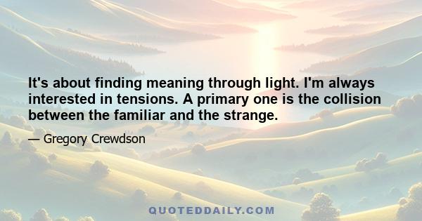 It's about finding meaning through light. I'm always interested in tensions. A primary one is the collision between the familiar and the strange.