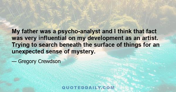 My father was a psycho-analyst and I think that fact was very influential on my development as an artist. Trying to search beneath the surface of things for an unexpected sense of mystery.