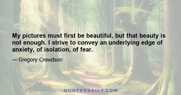 My pictures must first be beautiful, but that beauty is not enough. I strive to convey an underlying edge of anxiety, of isolation, of fear.